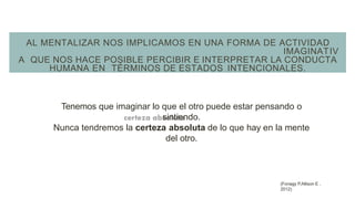 AL MENTALIZAR NOS IMPLICAMOS EN UNA FORMA DE ACTIVIDAD
IMAGINATIV
A QUE NOS HACE POSIBLE PERCIBIR E INTERPRETAR LA CONDUCTA
HUMANA EN TÉRMINOS DE ESTADOS INTENCIONALES.
Tenemos que imaginar lo que el otro puede estar pensando o
sintiendo.
Nunca tendremos la certeza absoluta de lo que hay en la mente
del otro.
(Fonagy P,Allison E ,
2012)
 