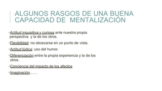 ALGUNOS RASGOS DE UNA BUENA
CAPACIDAD DE MENTALIZACIÓN
Actitud inquisitiva y curiosa ante nuestra propia
perspectiva y la de los otros.
Flexibilidad: no obcecarse en un punto de vista.
Actitud lúdica: uso del humor.
Diferenciación entre la propia experiencia y la de los
otros.
Conciencia del impacto de los afectos
Imaginación……
 
