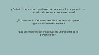 ¿Cuándo tenemos que considerar que la tristeza forma parte de un
cuadro depresivo en un adolescente?
¿El consumo de tóxicos en la adolescencia es siempre un
signo de enfermedad mental?
¿Las autolesiones son indicativas de un trastorno de la
personalidad?
 