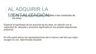 AL ADQUIRIR LA
MENTALIZACIÓN:
Explorar el significado de las acciones de los otros, en relación con la
capacidad de etiquetar y encontrar significado en sus propias experiencias
psíquicas.
El niño podrá activar las representaciones del sí mismo y del otro que mejor
encajen en una determinada situación.
El niño puede atribuir estados mentales a las conductas de
los otros.
 