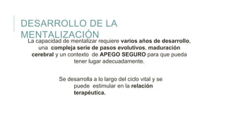 DESARROLLO DE LA
MENTALIZACIÓN
La capacidad de mentalizar requiere varios años de desarrollo,
una compleja serie de pasos evolutivos, maduración
cerebral y un contexto de APEGO SEGURO para que pueda
tener lugar adecuadamente.
Se desarrolla a lo largo del ciclo vital y se
puede estimular en la relación
terapéutica.
 