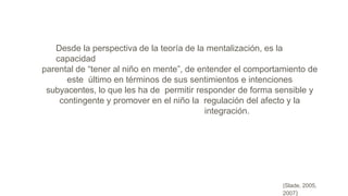 (Slade, 2005,
2007)
Desde la perspectiva de la teoría de la mentalización, es la
capacidad
parental de “tener al niño en mente”, de entender el comportamiento de
este último en términos de sus sentimientos e intenciones
subyacentes, lo que les ha de permitir responder de forma sensible y
contingente y promover en el niño la regulación del afecto y la
integración.
 