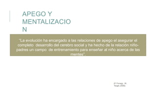 APEGO Y
MENTALIZACIO
N
(P. Fonagy , M.
Target, 2008)
“La evolución ha encargado a las relaciones de apego el asegurar el
completo desarrollo del cerebro social y ha hecho de la relación niño-
padres un campo de entrenamiento para enseñar al niño acerca de las
mentes”.
 