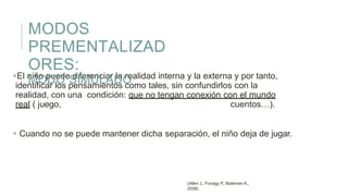 El niño puede diferenciar la realidad interna y la externa y por tanto,
identificar los pensamientos como tales, sin confundirlos con la
realidad, con una condición: que no tengan conexión con el mundo
real ( juego, cuentos…).
 Cuando no se puede mantener dicha separación, el niño deja de jugar.
MODOS
PREMENTALIZAD
ORES:
MODO SIMULADO
(Allen J., Fonagy P., Bateman A.,
2008)
 
