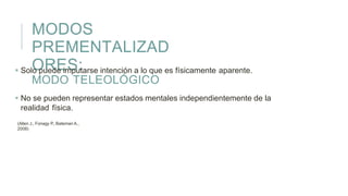 MODOS
PREMENTALIZAD
ORES:
MODO TELEOLÓGICO
 Solo puede imputarse intención a lo que es físicamente aparente.
 No se pueden representar estados mentales independientemente de la
realidad física.
(Allen J., Fonagy P., Bateman A.,
2008)
 
