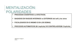 MENTALIZACIÓN:
POLARIDADES
 PROCESOS COGNITIVOS vs AFECTIVOS.
 BASADOS EN RASGOS INTERNOS vs EXTERNOS del self y los otros
 FOCALIZADOS EN Sí MISMO O EN LOS DEMAS.
 PROCESOS AUTOMATICOS (M. Implícita) VS CONTROLADOS(M. Explícita).
(Bateman, Fonagy P.,
2012)
 