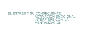 EL ESTRÉS Y SU CONSECUENTE
ACTIVACIÓN EMOCIONAL,
INTERFIERE CON LA
MENTALIZACIÓN
 
