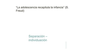 “La adolescencia recapitula la infancia” (S.
Freud)
Separación –
individuación
 
