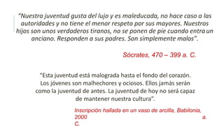 “Nuestra juventud gusta del lujo y es maleducada, no hace caso a las
autoridades y no tiene el menor respeto por sus mayores. Nuestros
hijos son unos verdaderos tiranos, no se ponen de pie cuando entraun
anciano. Responden a sus padres. Son simplemente malos”.
Sócrates, 470 – 399 a. C.
“Esta juventud está malograda hasta el fondo del corazón.
Los jóvenes son malhechores y ociosos. Ellos jamás serán
como la juventud de antes. La juventud de hoy no será capaz
de mantener nuestra cultura”.
Inscripción hallada en un vaso de arcilla, Babilonia,
2000 a.
C.
 