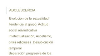ADOLESCENCIA
Evolución de la sexualidad
Tendencia al grupo. Actitud
social reivindicativa
Intelectualización, Ascetismo,
crisis religiosas Desubicación
temporal
Separación progresiva de los
 