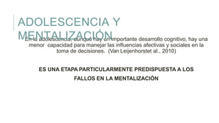 En la adolescencia, aunque hay un importante desarrollo cognitivo, hay una
menor capacidad para manejar las influencias afectivas y sociales en la
toma de decisiones. (Van Leijenhorstet al., 2010)
ES UNA ETAPA PARTICULARMENTE PREDISPUESTA A LOS
FALLOS EN LA MENTALIZACIÓN
ADOLESCENCIA Y
MENTALIZACIÓN
 