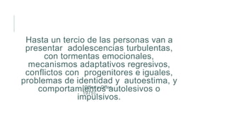 Hasta un tercio de las personas van a
presentar adolescencias turbulentas,
con tormentas emocionales,
mecanismos adaptativos regresivos,
conflictos con progenitores e iguales,
problemas de identidad y autoestima, y
comportamientos autolesivos o
impulsivos.
(Offer y Offer,
1975).
 