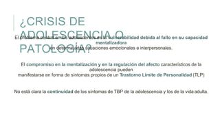 ¿CRISIS DE
ADOLESCENCIA O
PATOLOGÍA?
El problema central en los adolescentes es la vulnerabilidad debida al fallo en su capacidad
mentalizadora
en determinadas situaciones emocionales e interpersonales.
El compromiso en la mentalización y en la regulación del afecto característicos de la
adolescencia pueden
manifestarse en forma de síntomas propios de un Trastorno Límite de Personalidad (TLP)
No está clara la continuidad de los síntomas de TBP de la adolescencia y los de la vida adulta.
 