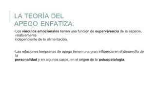 LA TEORÍA DEL
APEGO ENFATIZA:
Los vínculos emocionales tienen una función de supervivencia de la especie,
relativamente
independiente de la alimentación.
Las relaciones tempranas de apego tienen una gran influencia en el desarrollo de
la
personalidad y en algunos casos, en el origen de la psicopatología.
 