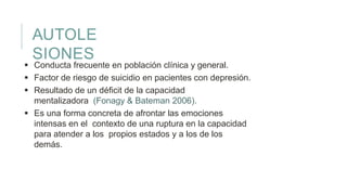 AUTOLE
SIONES
 Conducta frecuente en población clínica y general.
 Factor de riesgo de suicidio en pacientes con depresión.
 Resultado de un déficit de la capacidad
mentalizadora (Fonagy & Bateman 2006).
 Es una forma concreta de afrontar las emociones
intensas en el contexto de una ruptura en la capacidad
para atender a los propios estados y a los de los
demás.
 