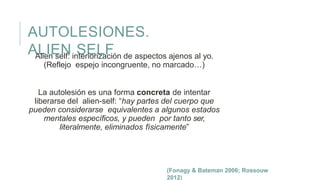 AUTOLESIONES.
ALIEN SELFAlien self: interiorización de aspectos ajenos al yo.
(Reflejo espejo incongruente, no marcado…)
La autolesión es una forma concreta de intentar
liberarse del alien-self: “hay partes del cuerpo que
pueden considerarse equivalentes a algunos estados
mentales específicos, y pueden por tanto ser,
literalmente, eliminados físicamente”
(Fonagy & Bateman 2006; Rossouw
2012)
 