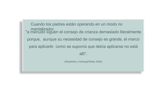 Cuando los padres están operando en un modo no
mentalizador,
"a menudo siguen el consejo de crianza demasiado literalmente
porque, aunque su necesidad de consejo es grande, el marco
para aplicarlo como se suponía que debía aplicarse no está
allí".
(Rexwinkel y Verheugt-Pleiter, 2008)
 