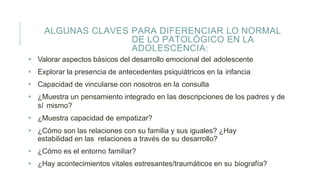 ALGUNAS CLAVES PARA DIFERENCIAR LO NORMAL
DE LO PATOLÓGICO EN LA
ADOLESCENCIA:
 Valorar aspectos básicos del desarrollo emocional del adolescente
 Explorar la presencia de antecedentes psiquiátricos en la infancia
 Capacidad de vincularse con nosotros en la consulta
 ¿Muestra un pensamiento integrado en las descripciones de los padres y de
sí mismo?
 ¿Muestra capacidad de empatizar?
 ¿Cómo son las relaciones con su familia y sus iguales? ¿Hay
estabilidad en las relaciones a través de su desarrollo?
 ¿Cómo es el entorno familiar?
 ¿Hay acontecimientos vitales estresantes/traumáticos en su biografía?
 