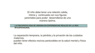 La separación temprana, la pérdida y la privación de los cuidados
maternos,
pueden tener efectos nocivos perdurables en la salud mental y física
del niño.
El niño debe tener una relación calida,
íntima y continuada con sus figuras
parentales para poder desarrollarse de una
manera óptima.
LA PSICOPATOLOGIA SE ORIGINA EN EXPERIENCIAS REALES DE LA VIDA
INTERPERSONAL
 