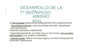 DESARROLLO DE LA
Tª DEL APEGO:M.
AINSWO
RTH•El tipo de apego depende del comportamiento del cuidador primario.
• “Sensibilidad maternal”: notar las señales del bebé, interpretarlas
adecuadamentey
responder apropiada y rápidamente.
•Capacidad parental de ver al hijo como un ser humano con su propia
individualidad y sus propias necesidades.
• Libertad guiada: Ofrecer una base segura y al mismo tiempo permitir
conductas exploratorias.
 