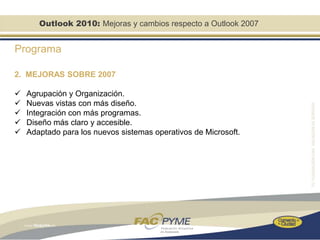 Outlook 2010: Mejoras y cambios respecto a Outlook 2007


Programa

2. MEJORAS SOBRE 2007

   Agrupación y Organización.
   Nuevas vistas con más diseño.
   Integración con más programas.
   Diseño más claro y accesible.
   Adaptado para los nuevos sistemas operativos de Microsoft.
 