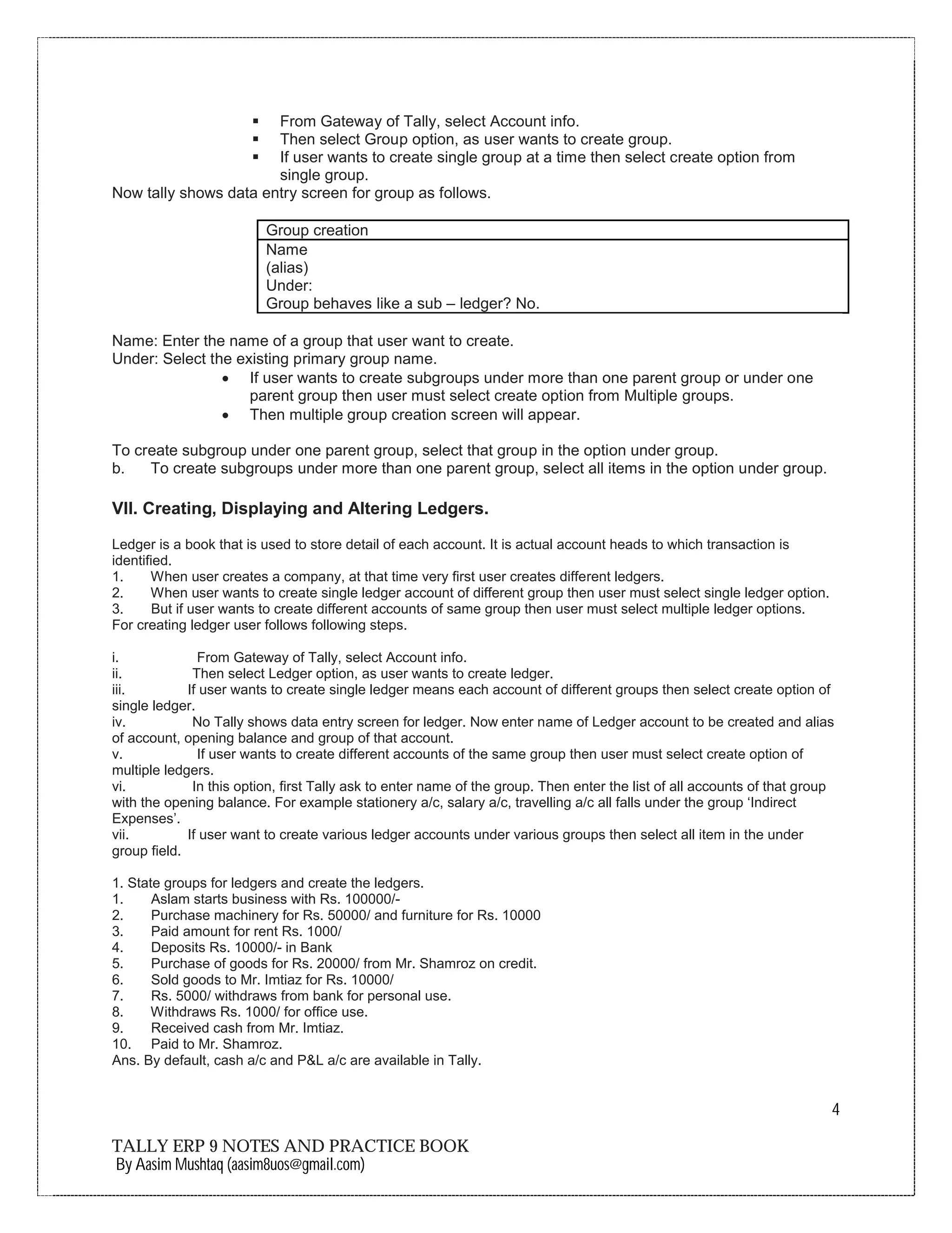 4
TALLY ERP 9 NOTES AND PRACTICE BOOK
By Aasim Mushtaq (aasim8uos@gmail.com)
ß From Gateway of Tally, select Account info.
ß Then select Group option, as user wants to create group.
ß If user wants to create single group at a time then select create option from
single group.
Now tally shows data entry screen for group as follows.
Group creation
Name
(alias)
Under:
Group behaves like a sub – ledger? No.
Name: Enter the name of a group that user want to create.
Under: Select the existing primary group name.
∑ If user wants to create subgroups under more than one parent group or under one
parent group then user must select create option from Multiple groups.
∑ Then multiple group creation screen will appear.
To create subgroup under one parent group, select that group in the option under group.
b. To create subgroups under more than one parent group, select all items in the option under group.
VII. Creating, Displaying and Altering Ledgers.
Ledger is a book that is used to store detail of each account. It is actual account heads to which transaction is
identified.
1. When user creates a company, at that time very first user creates different ledgers.
2. When user wants to create single ledger account of different group then user must select single ledger option.
3. But if user wants to create different accounts of same group then user must select multiple ledger options.
For creating ledger user follows following steps.
i. From Gateway of Tally, select Account info.
ii. Then select Ledger option, as user wants to create ledger.
iii. If user wants to create single ledger means each account of different groups then select create option of
single ledger.
iv. No Tally shows data entry screen for ledger. Now enter name of Ledger account to be created and alias
of account, opening balance and group of that account.
v. If user wants to create different accounts of the same group then user must select create option of
multiple ledgers.
vi. In this option, first Tally ask to enter name of the group. Then enter the list of all accounts of that group
with the opening balance. For example stationery a/c, salary a/c, travelling a/c all falls under the group ‘Indirect
Expenses’.
vii. If user want to create various ledger accounts under various groups then select all item in the under
group field.
1. State groups for ledgers and create the ledgers.
1. Aslam starts business with Rs. 100000/-
2. Purchase machinery for Rs. 50000/ and furniture for Rs. 10000
3. Paid amount for rent Rs. 1000/
4. Deposits Rs. 10000/- in Bank
5. Purchase of goods for Rs. 20000/ from Mr. Shamroz on credit.
6. Sold goods to Mr. Imtiaz for Rs. 10000/
7. Rs. 5000/ withdraws from bank for personal use.
8. Withdraws Rs. 1000/ for office use.
9. Received cash from Mr. Imtiaz.
10. Paid to Mr. Shamroz.
Ans. By default, cash a/c and P&L a/c are available in Tally.
 