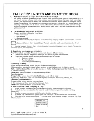1
TALLY ERP 9 NOTES AND PRACTICE BOOK
By Aasim Mushtaq (aasim8uos@gmail.com)
TALLY ERP 9 NOTES AND PRACTICE BOOK
1. Write down features of Tally? OR what are features of Tally?
Ans: Tally is accounting software that is used to record day to day transactions, preparing balance sheet etc. it is
user friendly business software, which makes business account easy and faster. Managing single and multiple
groups is very important feature of tally. Tally is an application software. It down not require writing any special
program for calculating. Tally stores all information about each account in detail. It is very secured against data
tempering. It reduces the work. In manual process, after entering daily transaction user has to create trading
account, trial balance, profit & loss account, ledger, balance sheet. But in Tally, user just enters daily entry and
get balance sheet.
2. List and explain basic types of accounts
Account is divided in following three types:
∑ Personal account
∑ Real account
∑ Nominal account
1. Personal account: Any individual person or any firms or any company or a bank is considered in a personal
account.
2. Real account: Account of any physical things. The cash account or goods account are examples of real
account.
3. Nominal account: Account of any invisible things that means that things are in terms of cash. For example:
insurance account, rent account etc.
3. Explain the opening screen of the tally.
Ans. When tally is opened in Windows environment, it shows different menus.
1. The top bar contains the product message and version, system date and time.
2. Then Tally opening screen is displays main three parts as follows.
o Gateway of tally
o Functions buttons
o Calculator (command area)
I. Gateway of Tally:
To the left hand side of the screen this part shows different options.
All these options are used to create ledger, group or to see trial balance or for balance sheet.
To the right hand side of the screen, this part shows the list of all companies and at the top it shows name
of selected company.
Ctrl + M are the shortcut keys to activate gateway of Tally.
Function button:
This part of the screen shows the list of all function keys with its uses.
By selecting the buttons, user can activate that particular function like backup, change, etc.
Calculator (command area) :
This part of the screen is actual command area
In this area user can type command and execute them.
Ctrl + N are the shortcut keys to activate this area.
II. How to create a new company in Tally?
1. In tally, company means an organization whose accounts are to be maintained on computer.
2. For that, user have to declare list of all accounts used in that company and then start to enter daily
transactions.
3. Creating company means enter detail information about the company.
4. By default, tally software shows opening green with gateway of Tally, functions button and calculator.
5. Then click on the function button F3 (Alt + F3) on the button panel to display company info menu. This show
following menu:
Company info
Select company
Create company
Quit
 