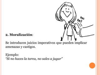 2. Moralización: 
Se introducen juicios imperativos que pueden implicar 
amenazas y castigos. 
Ejemplo: 
“Si no haces la tarea, no sales a jugar” 
 
