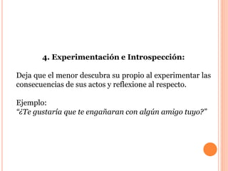 4. Experimentación e Introspección: 
Deja que el menor descubra su propio al experimentar las 
consecuencias de sus actos y reflexione al respecto. 
Ejemplo: 
“¿Te gustaría que te engañaran con algún amigo tuyo?” 
 