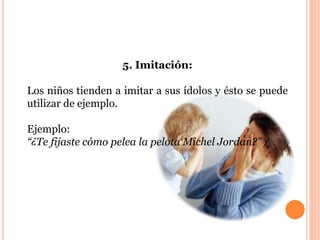 5. Imitación: 
Los niños tienden a imitar a sus ídolos y ésto se puede 
utilizar de ejemplo. 
Ejemplo: 
“¿Te fijaste cómo pelea la pelota Michel Jordan?” / 
 