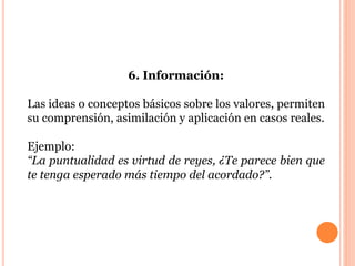 6. Información: 
Las ideas o conceptos básicos sobre los valores, permiten 
su comprensión, asimilación y aplicación en casos reales. 
Ejemplo: 
“La puntualidad es virtud de reyes, ¿Te parece bien que 
te tenga esperado más tiempo del acordado?”. 
 