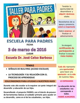 Tendrán la
oportunidad de
desarrollarse y
adquirir destrezas
vitales
Necesitamos de su
apoyo y presencia,
usted es importante
Habrá sorpresas al
finalizar el
adiestramiento
FECHA
LUGAR
Se otorgará
certificación de
participación al
finalizar la escuela
PARA PADRES
TEMAS
SEÑALES DE BULLYING (ACOSO ESCOLAR)
LA TECNOLOGÍA Y SU RELACIÓN CON EL
PROCESO DE APRENDIZAJE
Cada día representa
una oportunidad
para hacer una
aportación en la vida
de nuestros hijos.
EDUCÁNDONOS PARA AYUDAR A NUESTROS HIJOS
Durante este año escolar se le requiere ser parte integral del
desarrollo y educación de sus hijos.
Desarrollando el proyecto PADRES, con el interés de proveer
de herramientas básicas al cuidador primario para ayudar en
su desarrollo, como en el de los estudiantes, sus hijos.
LE ESPERAMOS
La educación de los
estudiantes nos
corresponde a
todos.
HABRÁ ALMUERZO.
