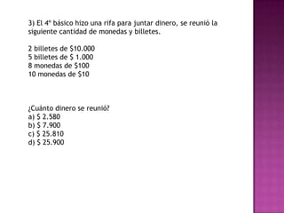3) El 4º básico hizo una rifa para juntar dinero, se reunió la
siguiente cantidad de monedas y billetes.
2 billetes de $10.000
5 billetes de $ 1.000
8 monedas de $100
10 monedas de $10
¿Cuánto dinero se reunió?
a) $ 2.580
b) $ 7.900
c) $ 25.810
d) $ 25.900
 