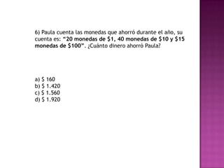 6) Paula cuenta las monedas que ahorró durante el año, su
cuenta es: “20 monedas de $1, 40 monedas de $10 y $15
monedas de $100”. ¿Cuánto dinero ahorró Paula?
a) $ 160
b) $ 1.420
c) $ 1.560
d) $ 1.920
 