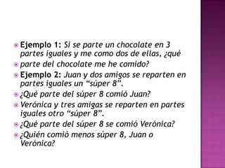  Ejemplo 1: Si se parte un chocolate en 3
partes iguales y me como dos de ellas, ¿qué
 parte del chocolate me he comido?
 Ejemplo 2: Juan y dos amigos se reparten en
partes iguales un “súper 8”.
 ¿Qué parte del súper 8 comió Juan?
 Verónica y tres amigas se reparten en partes
iguales otro “súper 8”.
 ¿Qué parte del súper 8 se comió Verónica?
 ¿Quién comió menos súper 8, Juan o
Verónica?
 