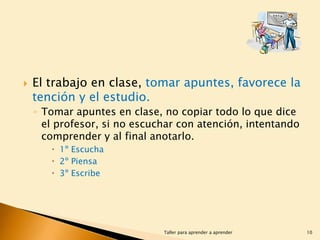 

El trabajo en clase, tomar apuntes, favorece la
tención y el estudio.
◦ Tomar apuntes en clase, no copiar todo lo que dice
el profesor, si no escuchar con atención, intentando
comprender y al final anotarlo.
 1º Escucha
 2º Piensa
 3º Escribe

Taller para aprender a aprender

10

 