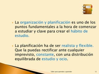



La organización y planificación es uno de los
puntos fundamentales a la hora de comenzar
a estudiar y clave para crear el hábito de
estudio.
La planificación ha de ser realista y flexible.
Que la puedas rectificar ante cualquier
imprevisto, constante, con una distribución
equilibrada de estudio y ocio.

Taller para aprender a aprender

12

 