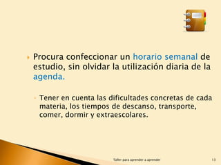 

Procura confeccionar un horario semanal de
estudio, sin olvidar la utilización diaria de la
agenda.
◦ Tener en cuenta las dificultades concretas de cada
materia, los tiempos de descanso, transporte,
comer, dormir y extraescolares.

Taller para aprender a aprender

13

 