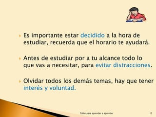 





Es importante estar decidido a la hora de
estudiar, recuerda que el horario te ayudará.
Antes de estudiar por a tu alcance todo lo
que vas a necesitar, para evitar distracciones.
Olvidar todos los demás temas, hay que tener
interés y voluntad.

Taller para aprender a aprender

15

 