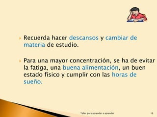 



Recuerda hacer descansos y cambiar de
materia de estudio.
Para una mayor concentración, se ha de evitar
la fatiga, una buena alimentación, un buen
estado físico y cumplir con las horas de
sueño.

Taller para aprender a aprender

16

 