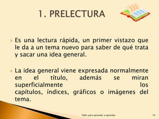 



Es una lectura rápida, un primer vistazo que
le da a un tema nuevo para saber de qué trata
y sacar una idea general.

La idea general viene expresada normalmente
en
el
título,
además
se
miran
superficialmente
los
capítulos, índices, gráficos o imágenes del
tema.
Taller para aprender a aprender

19

 
