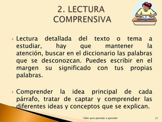 



Lectura detallada del texto o tema a
estudiar,
hay
que
mantener
la
atención, buscar en el diccionario las palabras
que se desconozcan. Puedes escribir en el
margen su significado con tus propias
palabras.
Comprender la idea principal de cada
párrafo, tratar de captar y comprender las
diferentes ideas y conceptos que se explican.
Taller para aprender a aprender

21

 