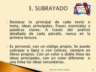 



Destacar lo principal de cada texto o
tema, ideas principales, frases esenciales y
palabras claves. A través del análisis
detallado de cada párrafo, nunca en la
primera lectura.
Es personal, con un código propio, Se puede
subrayar a lápiz o con colores, siempre en
libros propios. Con un color o doble línea las
ideas principales, con un color diferente o
una línea las ideas secundarias.
Taller para aprender a aprender

22

 