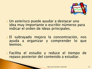 





Un asterisco puede ayudar a destacar una
idea muy importante o escribir números para
indicar el orden de ideas principales.
El subrayado mejora la concentración, nos
ayuda a organizar y comprender lo que
leemos.
Facilita el estudio y reduce el tiempo de
repaso posterior del contenido a estudiar.
Taller para aprender a aprender

23

 