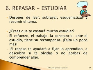 


-

-

Después de leer, subrayar, esquematizar y
resumir el tema.
¿Crees que te costará mucho estudiar?
El esfuerzo, el trabajo, la constancia ante el
estudio, tiene su recompensa. ¡Falta un poco
más!
El repaso te ayudará a fijar lo aprendido, a
descubrir si te olvidas o no acabas de
comprender algo.
Taller para aprender a aprender

27

 