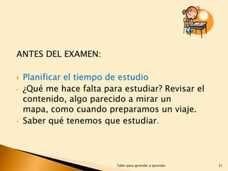 ANTES DEL EXAMEN:

•

•

Planificar el tiempo de estudio
¿Qué me hace falta para estudiar? Revisar el
contenido, algo parecido a mirar un
mapa, como cuando preparamos un viaje.
Saber qué tenemos que estudiar.

Taller para aprender a aprender

31

 