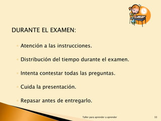 DURANTE EL EXAMEN:
◦ Atención a las instrucciones.
◦ Distribución del tiempo durante el examen.
◦ Intenta contestar todas las preguntas.
◦ Cuida la presentación.
◦ Repasar antes de entregarlo.
Taller para aprender a aprender

33

 