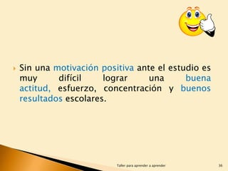 

Sin una motivación positiva ante el estudio es
muy
difícil
lograr
una
buena
actitud, esfuerzo, concentración y buenos
resultados escolares.

Taller para aprender a aprender

36

 