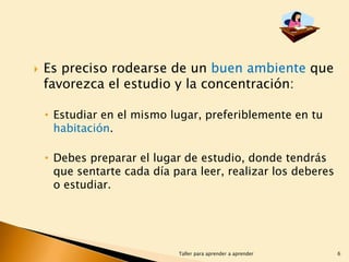 

Es preciso rodearse de un buen ambiente que
favorezca el estudio y la concentración:
• Estudiar en el mismo lugar, preferiblemente en tu
habitación.
• Debes preparar el lugar de estudio, donde tendrás
que sentarte cada día para leer, realizar los deberes
o estudiar.

Taller para aprender a aprender

6

 