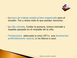 • La mesa de trabajo amplia y bien organizada para el
estudio. Ten a mano todo lo que puedas necesitar.

• La silla cómoda. Cuidar la postura, tronco estirado y
espalda apoyada en el respaldo de la silla.
• Temperatura adecuada (a unos 20º) y una iluminación
preferiblemente natural, si no blanca o azul.

Taller para aprender a aprender

7

 